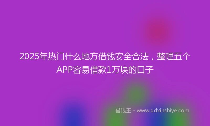 2025年热门什么地方借钱安全合法，整理五个APP容易借款1万块的口子