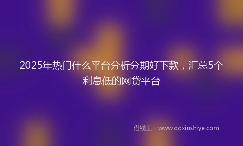 2025年热门什么平台分析分期好下款，汇总5个利息低的网贷平台