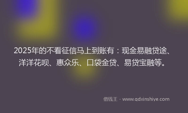 2025年的不看征信马上到账有：现金易融贷途、洋洋花呗、惠众乐、口袋金贷、易贷宝融等。