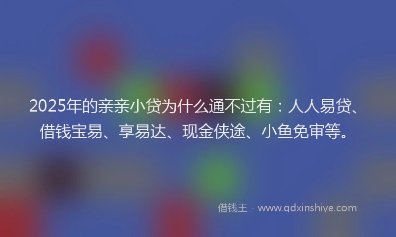 2025年的亲亲小贷为什么通不过有：人人易贷、借钱宝易、享易达、现金侠途、小鱼免审等。