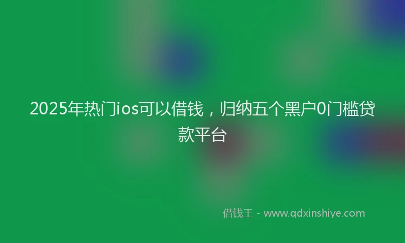 2025年热门ios可以借钱，归纳五个黑户0门槛贷款平台