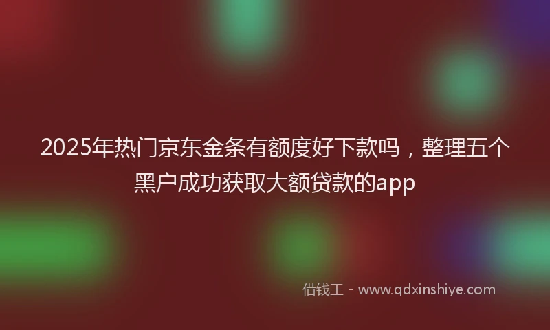 2025年热门京东金条有额度好下款吗，整理五个黑户成功获取大额贷款的app
