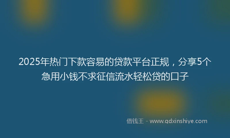 2025年热门下款容易的贷款平台正规，分享5个急用小钱不求征信流水轻松贷的口子