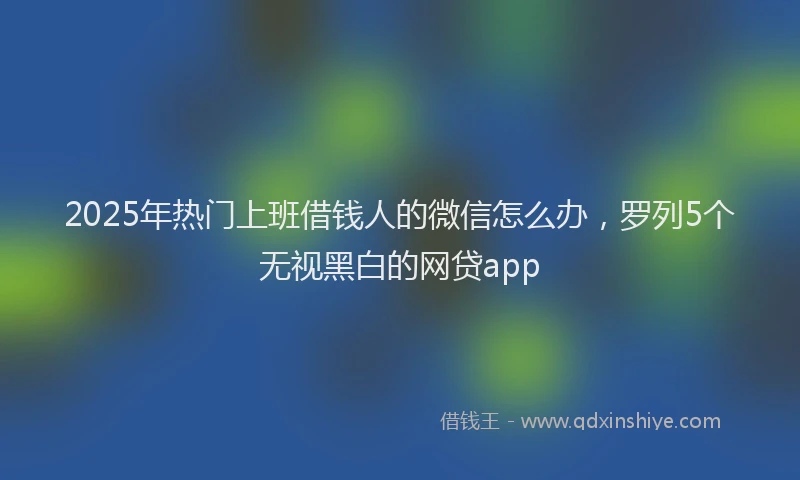 2025年热门上班借钱人的微信怎么办，罗列5个无视黑白的网贷app