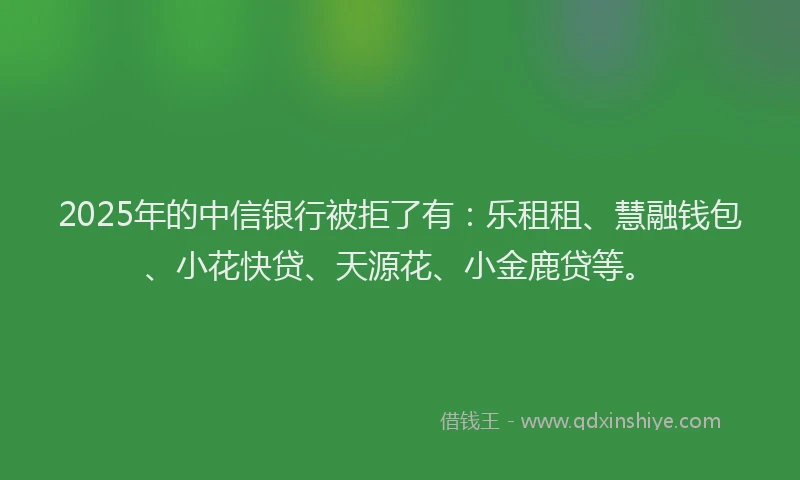 2025年的中信银行被拒了有：乐租租、慧融钱包、小花快贷、天源花、小金鹿贷等。