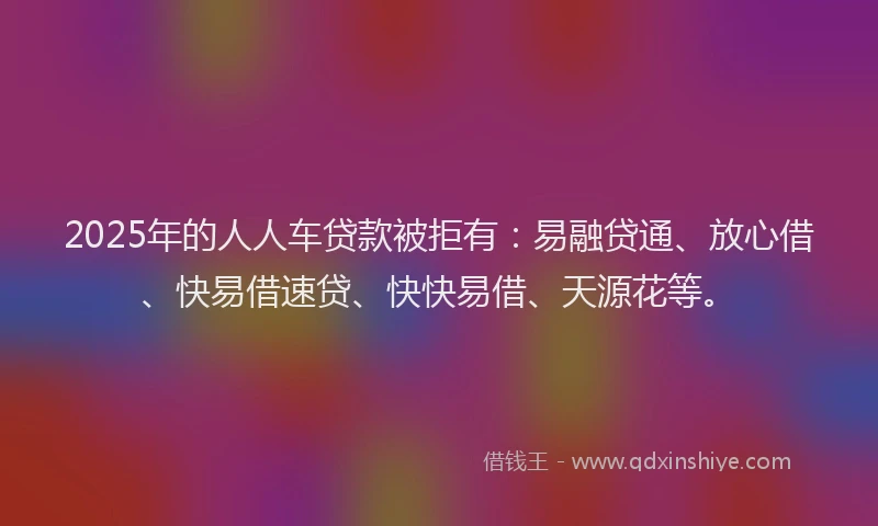 2025年的人人车贷款被拒有：易融贷通、放心借、快易借速贷、快快易借、天源花等。