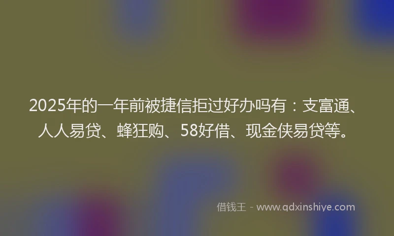 2025年的一年前被捷信拒过好办吗有：支富通、人人易贷、蜂狂购、58好借、现金侠易贷等。