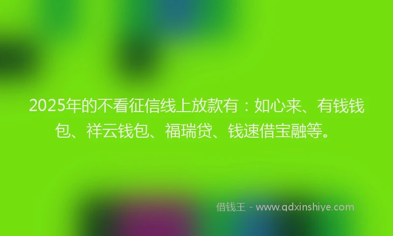 2025年的不看征信线上放款有：如心来、有钱钱包、祥云钱包、福瑞贷、钱速借宝融等。