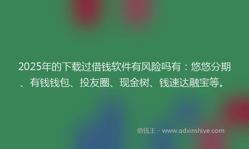 2025年的下载过借钱软件有风险吗有：悠悠分期、有钱钱包、投友圈、现金树、钱速达融宝等。
