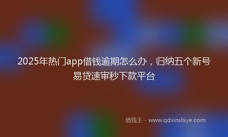 2025年热门app借钱逾期怎么办，归纳五个新号易贷速审秒下款平台