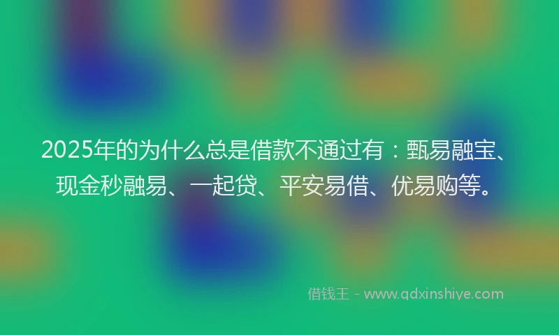 2025年的为什么总是借款不通过有：甄易融宝、现金秒融易、一起贷、平安易借、优易购等。