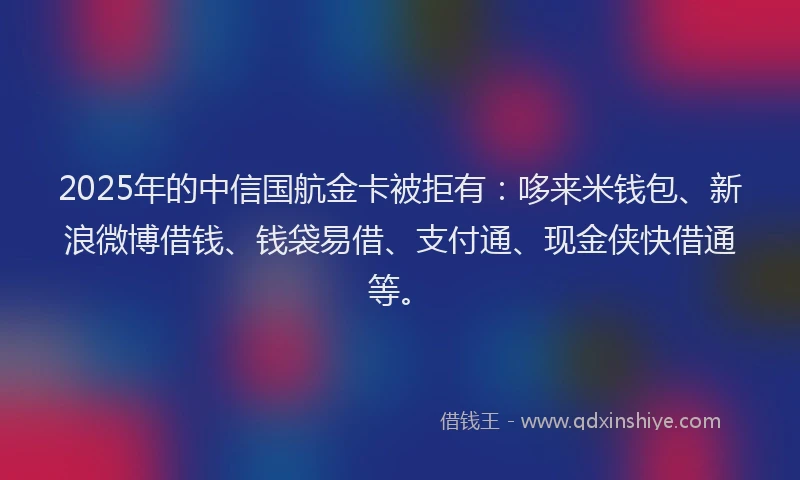2025年的中信国航金卡被拒有：哆来米钱包、新浪微博借钱、钱袋易借、支付通、现金侠快借通等。