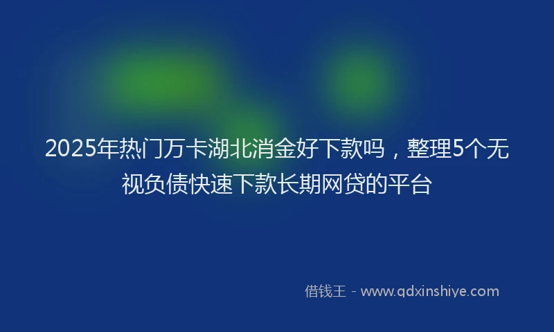2025年热门万卡湖北消金好下款吗，整理5个无视负债快速下款长期网贷的平台