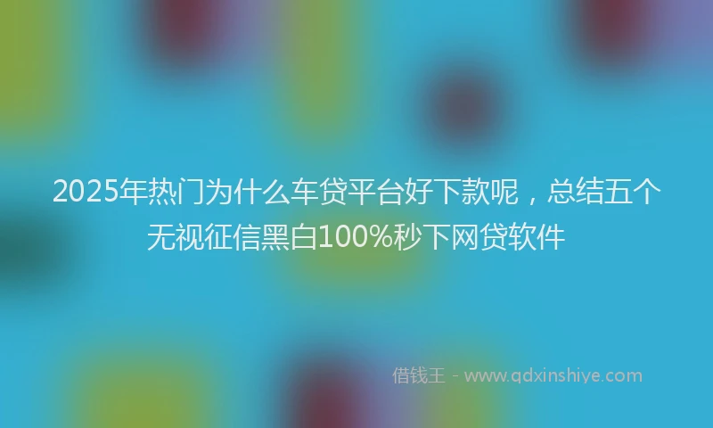 2025年热门为什么车贷平台好下款呢，总结五个无视征信黑白100%秒下网贷软件