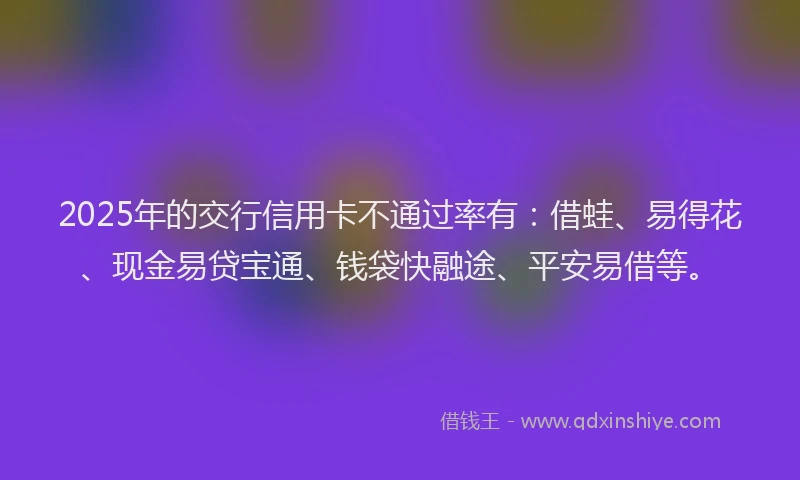 2025年的交行信用卡不通过率有：借蛙、易得花、现金易贷宝通、钱袋快融途、平安易借等。