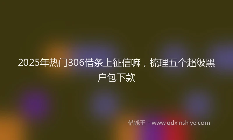 2025年热门306借条上征信嘛，梳理五个超级黑户包下款