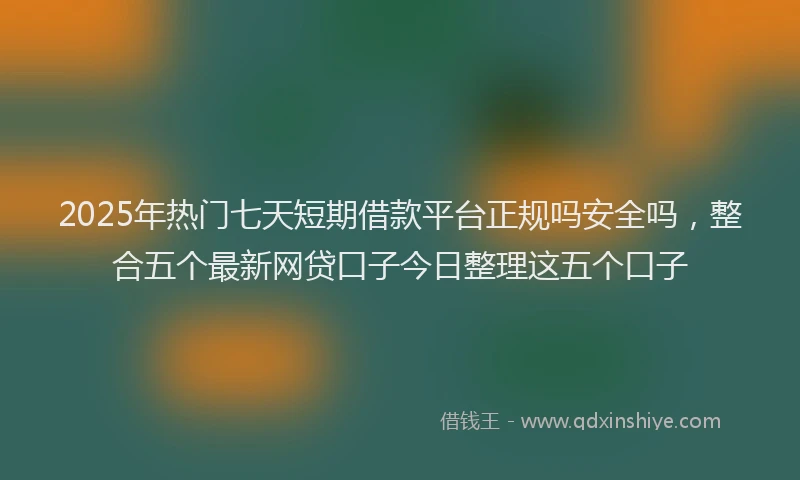 2025年热门七天短期借款平台正规吗安全吗，整合五个最新网贷口子今日整理这五个口子