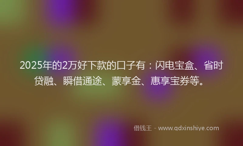 2025年的2万好下款的口子有：闪电宝盒、省时贷融、瞬借通途、蒙享金、惠享宝券等。