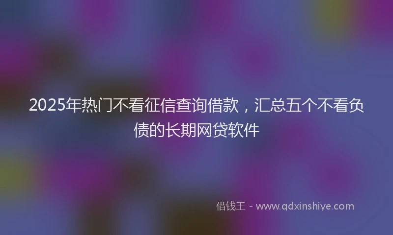 2025年热门不看征信查询借款，汇总五个不看负债的长期网贷软件