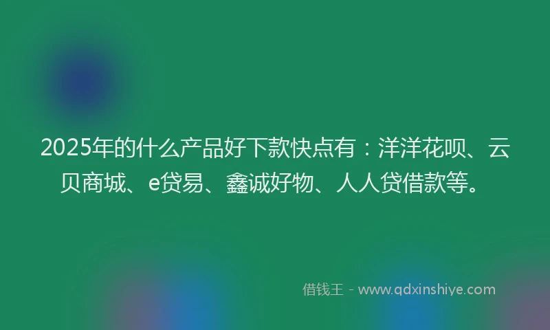2025年的什么产品好下款快点有：洋洋花呗、云贝商城、e贷易、鑫诚好物、人人贷借款等。