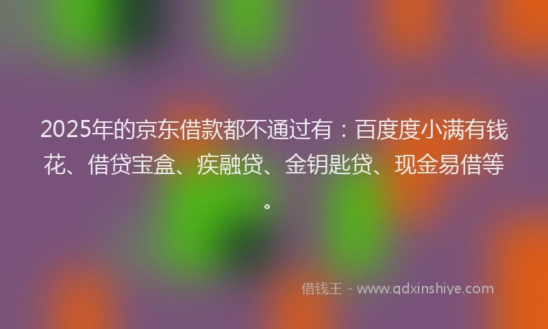 2025年的京东借款都不通过有：百度度小满有钱花、借贷宝盒、疾融贷、金钥匙贷、现金易借等。
