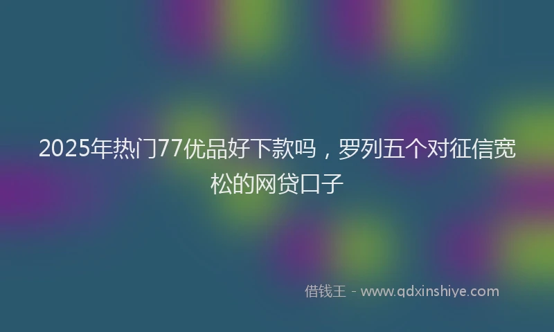 2025年热门77优品好下款吗，罗列五个对征信宽松的网贷口子