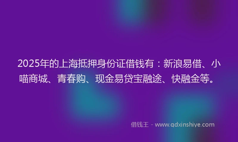 2025年的上海抵押身份证借钱有：新浪易借、小喵商城、青春购、现金易贷宝融途、快融金等。