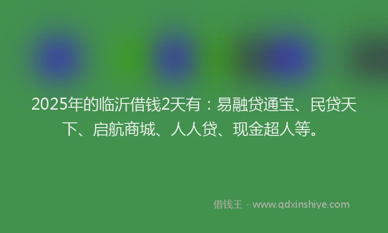 2025年的临沂借钱2天有：易融贷通宝、民贷天下、启航商城、人人贷、现金超人等。