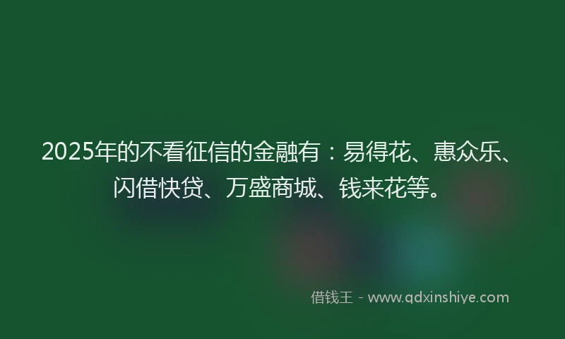 2025年的不看征信的金融有：易得花、惠众乐、闪借快贷、万盛商城、钱来花等。