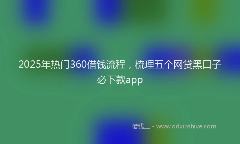 2025年热门360借钱流程，梳理五个网贷黑口子必下款app