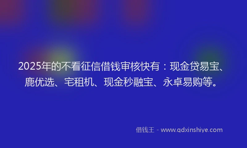 2025年的不看征信借钱审核快有：现金贷易宝、鹿优选、宅租机、现金秒融宝、永卓易购等。