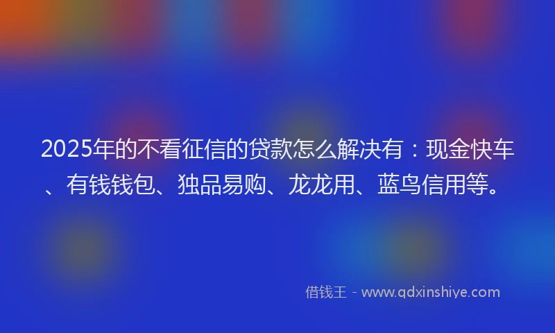 2025年的不看征信的贷款怎么解决有：现金快车、有钱钱包、独品易购、龙龙用、蓝鸟信用等。