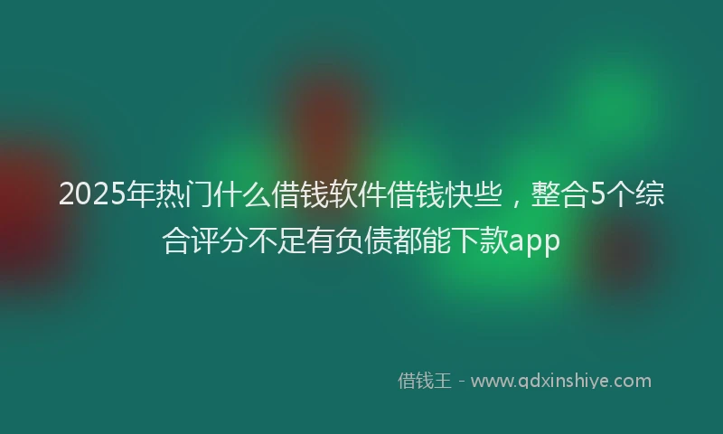 2025年热门什么借钱软件借钱快些，整合5个综合评分不足有负债都能下款app