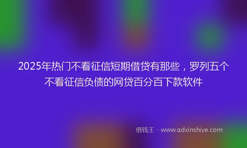 2025年热门不看征信短期借贷有那些，罗列五个不看征信负债的网贷百分百下款软件
