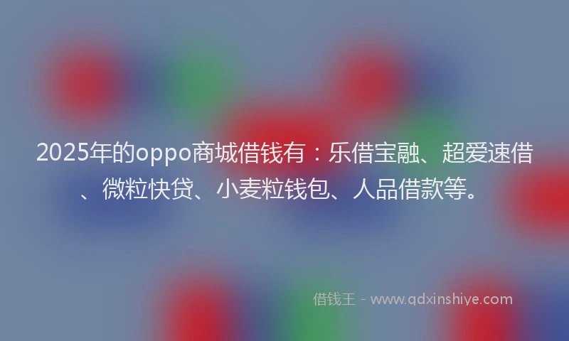 2025年的oppo商城借钱有：乐借宝融、超爱速借、微粒快贷、小麦粒钱包、人品借款等。