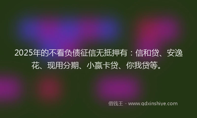 2025年的不看负债征信无抵押有：信和贷、安逸花、现用分期、小赢卡贷、你我贷等。