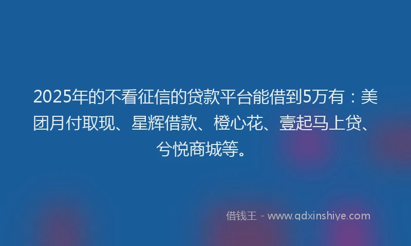 2025年的不看征信的贷款平台能借到5万有：美团月付取现、星辉借款、橙心花、壹起马上贷、兮悦商城等。