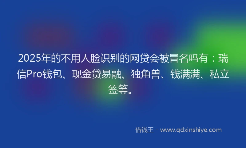 2025年的不用人脸识别的网贷会被冒名吗有：瑞信Pro钱包、现金贷易融、独角兽、钱满满、私立签等。
