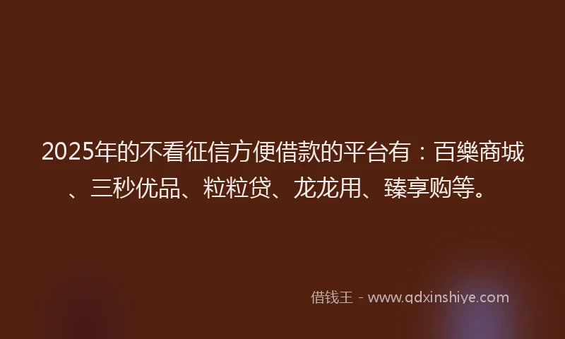 2025年的不看征信方便借款的平台有：百樂商城、三秒优品、粒粒贷、龙龙用、臻享购等。