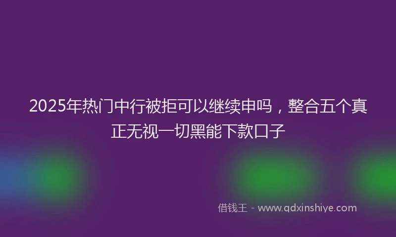 2025年热门中行被拒可以继续申吗，整合五个真正无视一切黑能下款口子