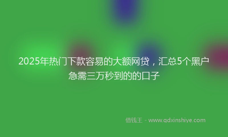 2025年热门下款容易的大额网贷，汇总5个黑户急需三万秒到的的口子