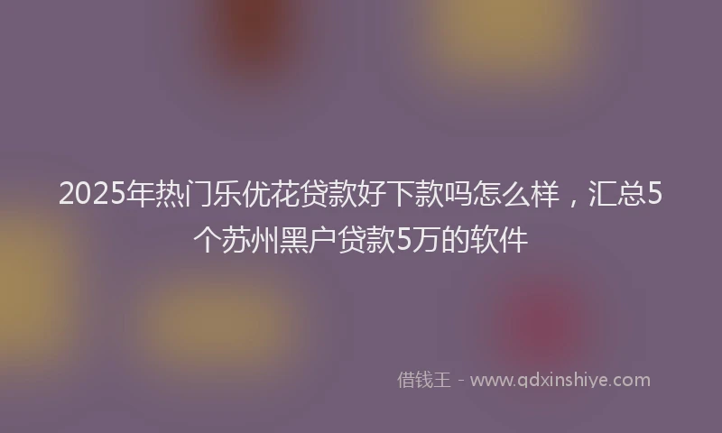 2025年热门乐优花贷款好下款吗怎么样，汇总5个苏州黑户贷款5万的软件