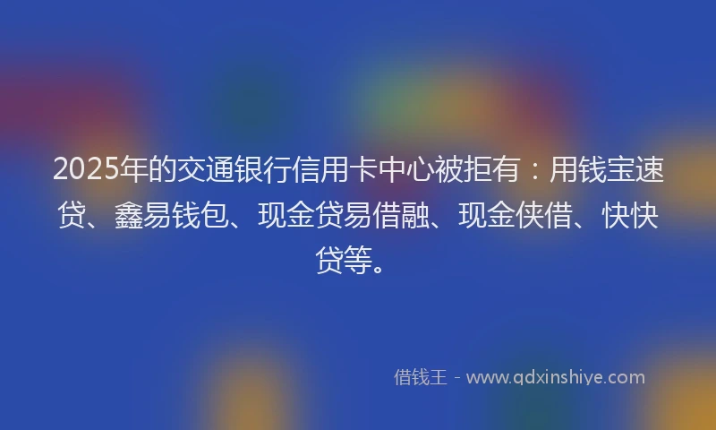 2025年的交通银行信用卡中心被拒有：用钱宝速贷、鑫易钱包、现金贷易借融、现金侠借、快快贷等。