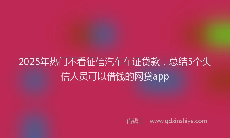 2025年热门不看征信汽车车证贷款，总结5个失信人员可以借钱的网贷app