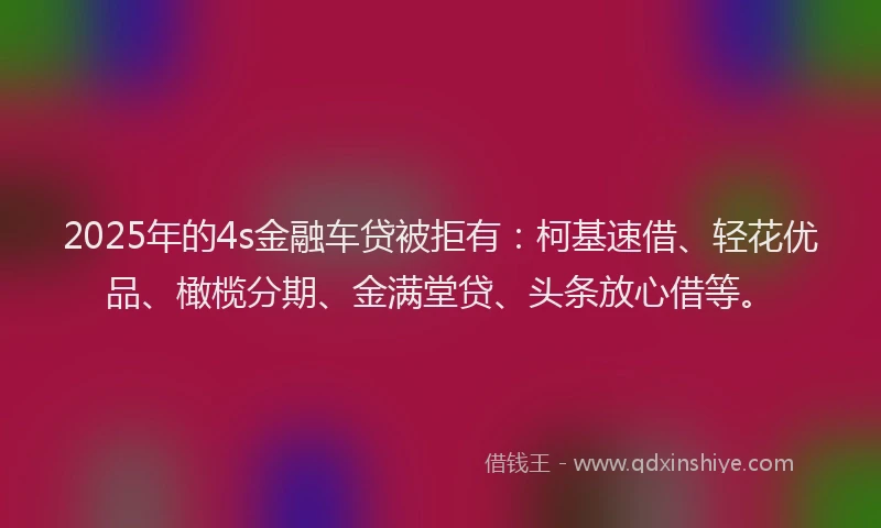 2025年的4s金融车贷被拒有：柯基速借、轻花优品、橄榄分期、金满堂贷、头条放心借等。