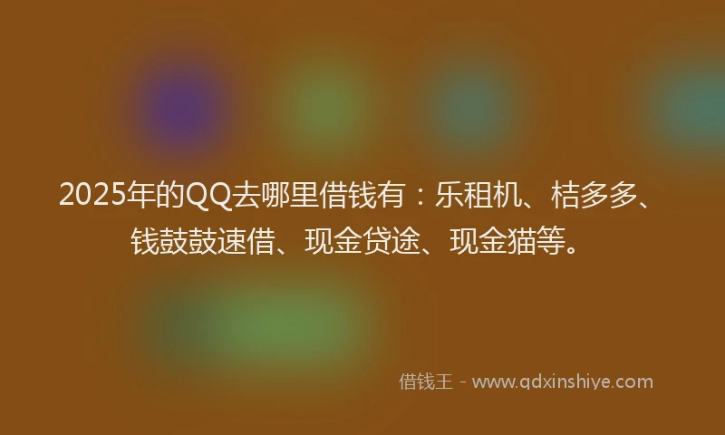 2025年的QQ去哪里借钱有：乐租机、桔多多、钱鼓鼓速借、现金贷途、现金猫等。