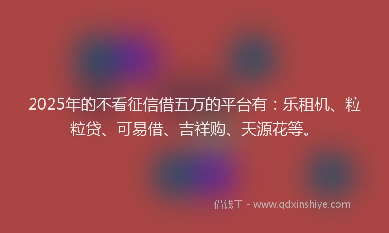 2025年的不看征信借五万的平台有：乐租机、粒粒贷、可易借、吉祥购、天源花等。