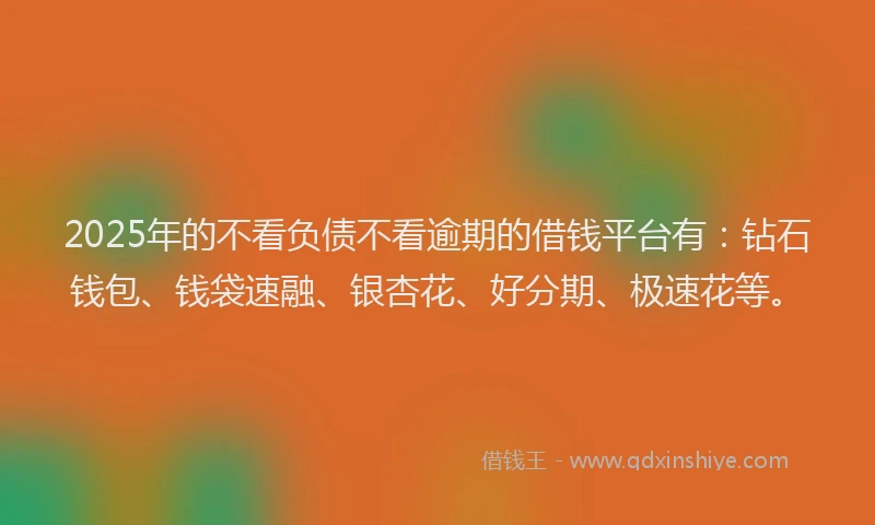 2025年的不看负债不看逾期的借钱平台有：钻石钱包、钱袋速融、银杏花、好分期、极速花等。