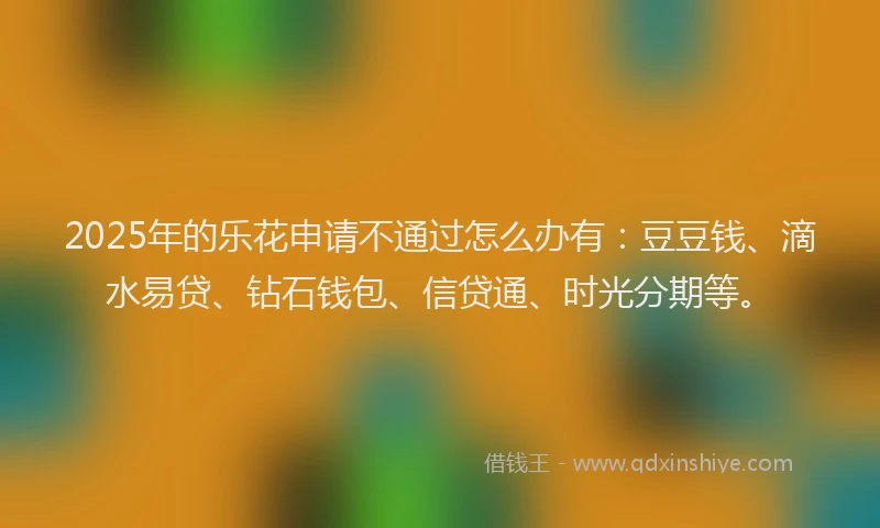 2025年的乐花申请不通过怎么办有：豆豆钱、滴水易贷、钻石钱包、信贷通、时光分期等。