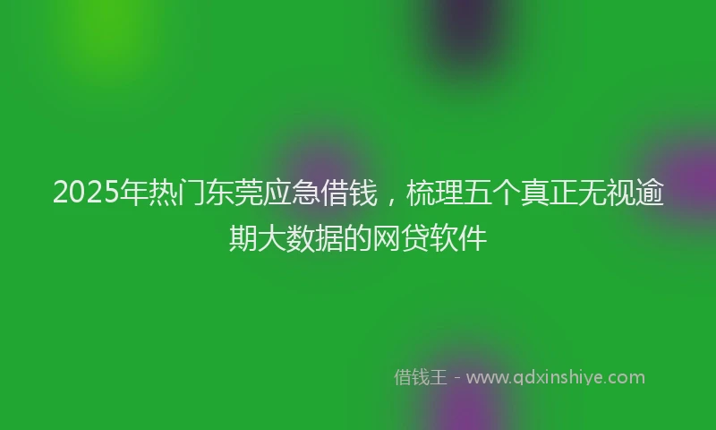 2025年热门东莞应急借钱，梳理五个真正无视逾期大数据的网贷软件